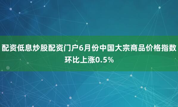 配资低息炒股配资门户6月份中国大宗商品价格指数环比上涨0.5%