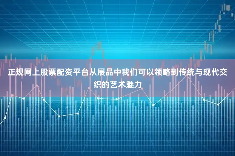 正规网上股票配资平台从展品中我们可以领略到传统与现代交织的艺术魅力