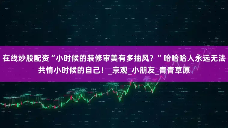 在线炒股配资“小时候的装修审美有多抽风？”哈哈哈人永远无法共情小时候的自己！_京观_小朋友_青青草原