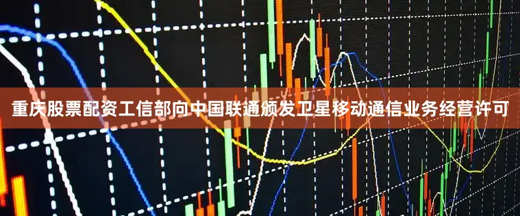 重庆股票配资工信部向中国联通颁发卫星移动通信业务经营许可