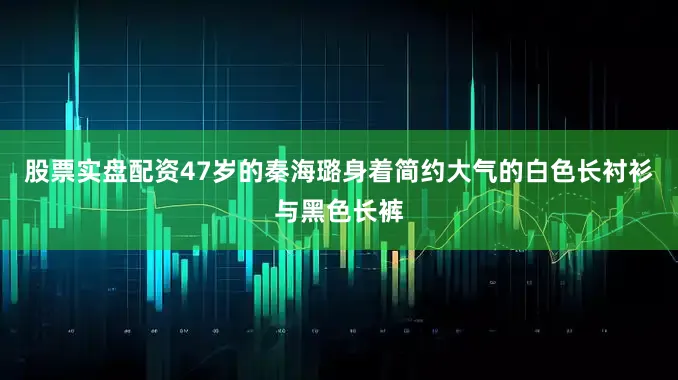 股票实盘配资47岁的秦海璐身着简约大气的白色长衬衫与黑色长裤
